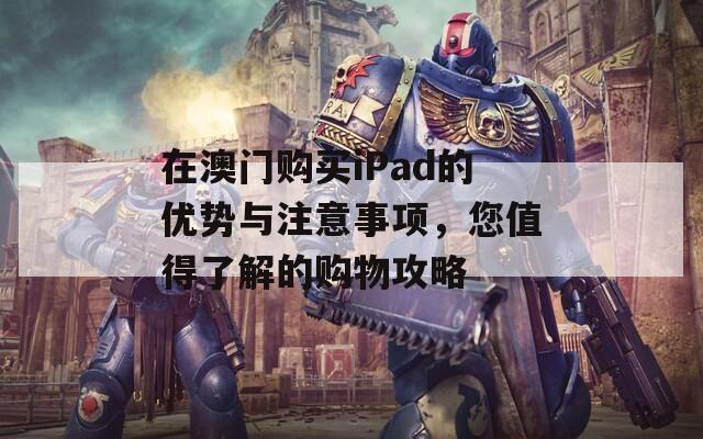 在澳门购买iPad的优势与注意事项，您值得了解的购物攻略