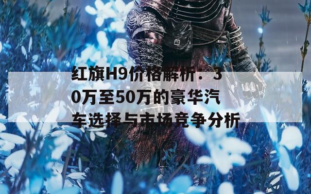 红旗H9价格解析：30万至50万的豪华汽车选择与市场竞争分析