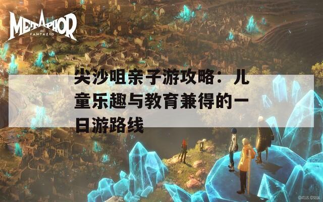 尖沙咀亲子游攻略：儿童乐趣与教育兼得的一日游路线