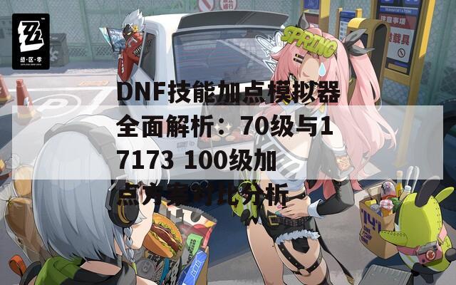 DNF技能加点模拟器全面解析：70级与17173 100级加点方案对比分析