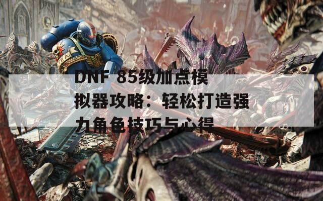 DNF 85级加点模拟器攻略：轻松打造强力角色技巧与心得