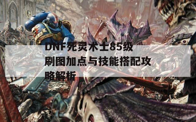 DNF死灵术士85级刷图加点与技能搭配攻略解析