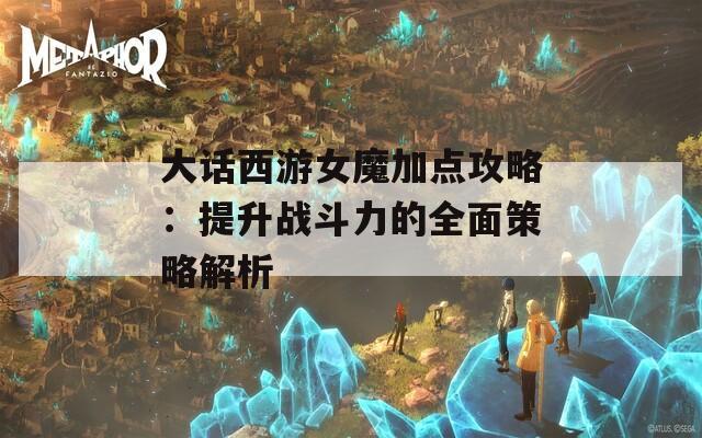 大话西游女魔加点攻略：提升战斗力的全面策略解析