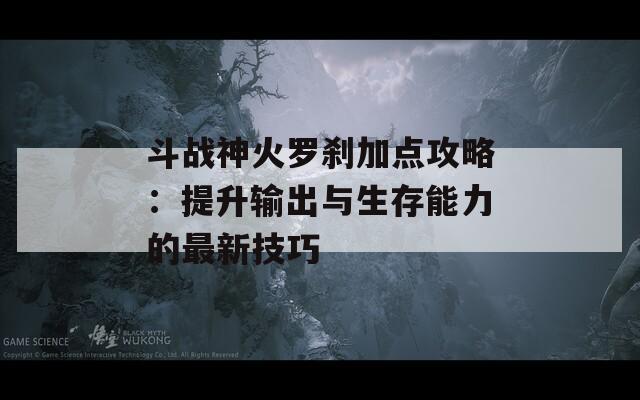 斗战神火罗刹加点攻略：提升输出与生存能力的最新技巧