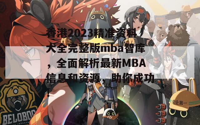 香港2023精准资料大全完整版mba智库，全面解析最新MBA信息和资源，助你成功！