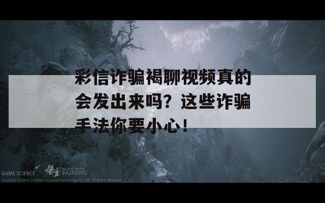 彩信诈骗褐聊视频真的会发出来吗？这些诈骗手法你要小心！