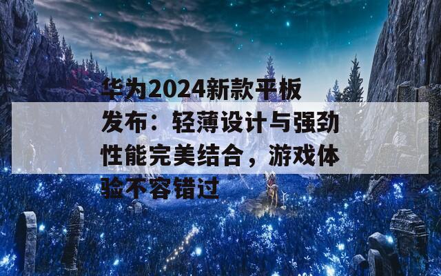 华为2024新款平板发布：轻薄设计与强劲性能完美结合，游戏体验不容错过