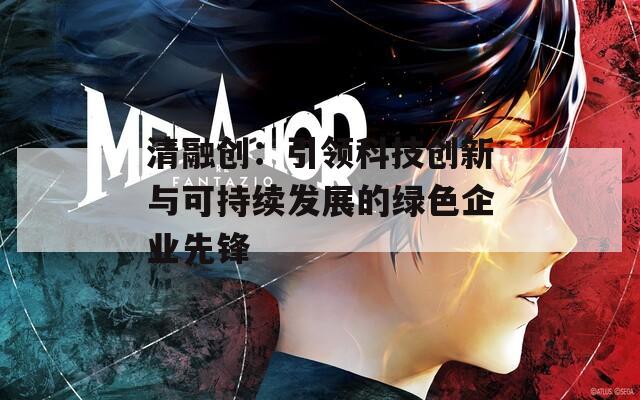 清融创：引领科技创新与可持续发展的绿色企业先锋