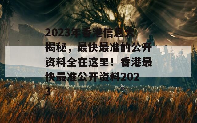 2023年香港信息大揭秘，最快最准的公开资料全在这里！香港最快最准公开资料2023