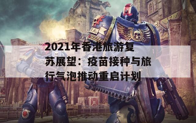 2021年香港旅游复苏展望：疫苗接种与旅行气泡推动重启计划