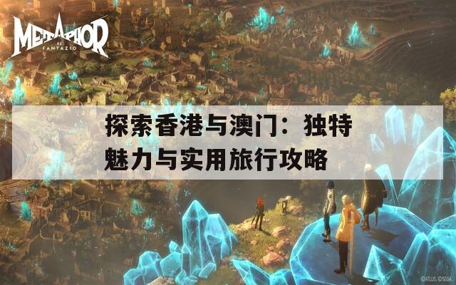 探索香港与澳门：独特魅力与实用旅行攻略