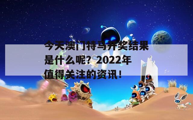 今天澳门特马开奖结果是什么呢？2022年值得关注的资讯！