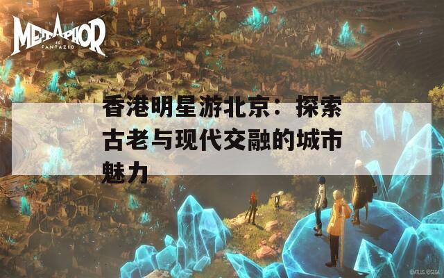 香港明星游北京：探索古老与现代交融的城市魅力