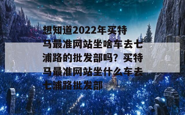 想知道2022年买特马最准网站坐啥车去七浦路的批发部吗？买特马最准网站坐什么车去七浦路批发部