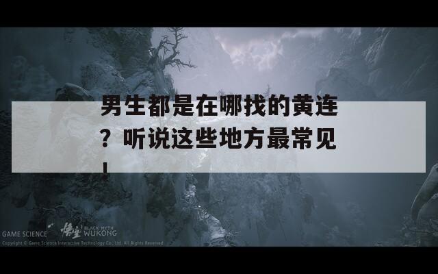 男生都是在哪找的黄连？听说这些地方最常见！