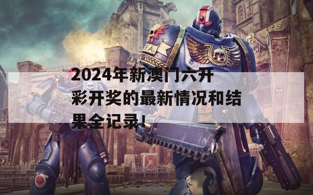 2024年新澳门六开彩开奖的最新情况和结果全记录！