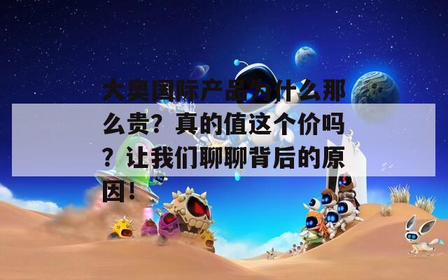 大奥国际产品为什么那么贵？真的值这个价吗？让我们聊聊背后的原因！