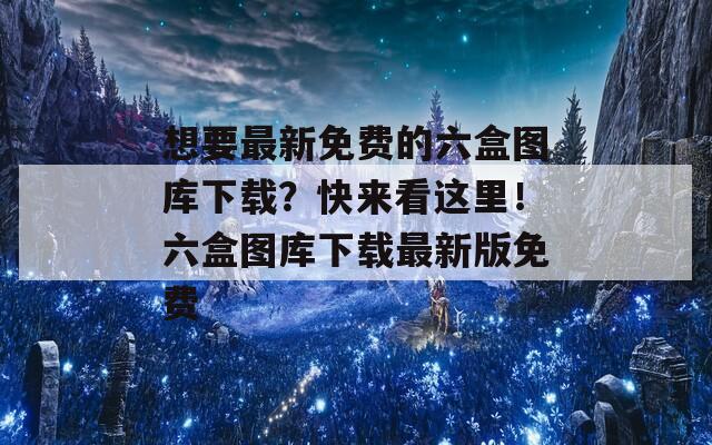 想要最新免费的六盒图库下载？快来看这里！六盒图库下载最新版免费