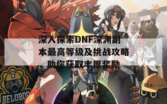 深入探索DNF深渊副本最高等级及挑战攻略，助你获取丰厚奖励