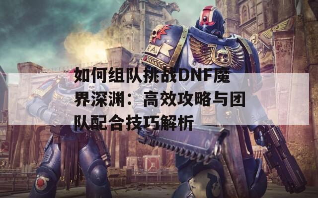 如何组队挑战DNF魔界深渊：高效攻略与团队配合技巧解析