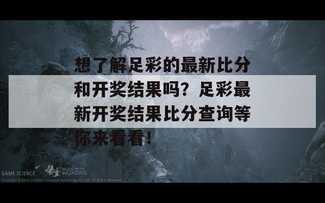 想了解足彩的最新比分和开奖结果吗？足彩最新开奖结果比分查询等你来看看！