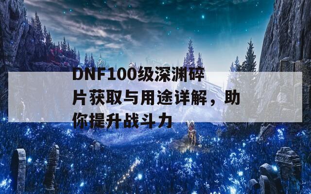 DNF100级深渊碎片获取与用途详解，助你提升战斗力