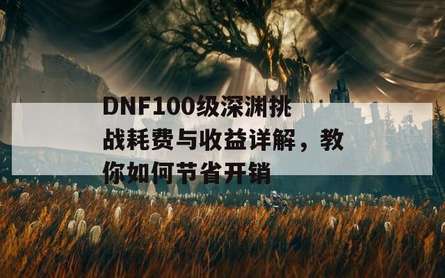 DNF100级深渊挑战耗费与收益详解，教你如何节省开销