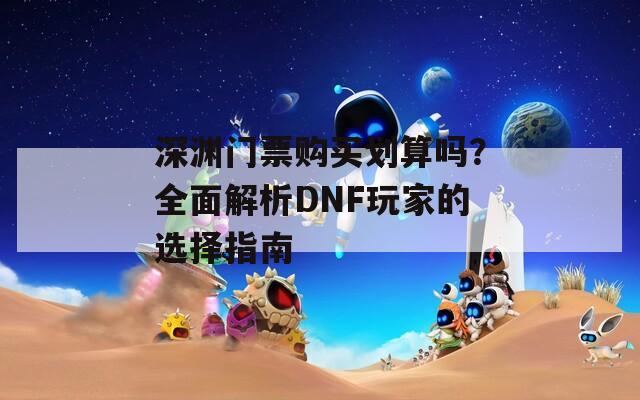 深渊门票购买划算吗？全面解析DNF玩家的选择指南