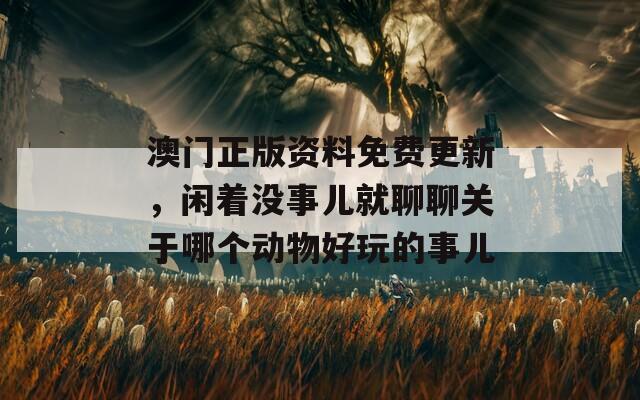 澳门正版资料免费更新，闲着没事儿就聊聊关于哪个动物好玩的事儿