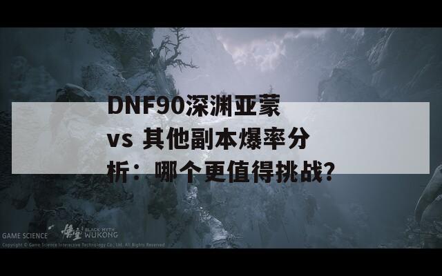 DNF90深渊亚蒙 vs 其他副本爆率分析：哪个更值得挑战？