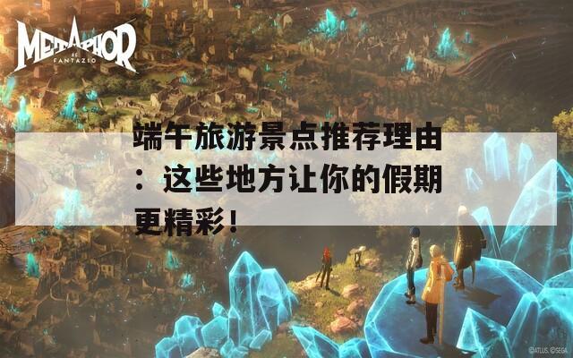 端午旅游景点推荐理由：这些地方让你的假期更精彩！