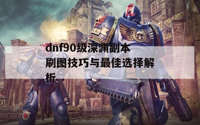 dnf90级深渊副本刷图技巧与最佳选择解析