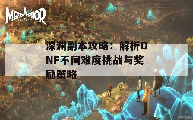 深渊副本攻略：解析DNF不同难度挑战与奖励策略