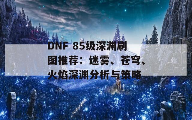 DNF 85级深渊刷图推荐：迷雾、苍穹、火焰深渊分析与策略