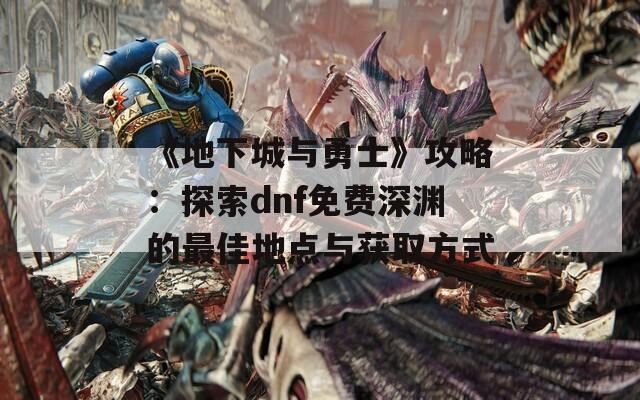 《地下城与勇士》攻略：探索dnf免费深渊的最佳地点与获取方式