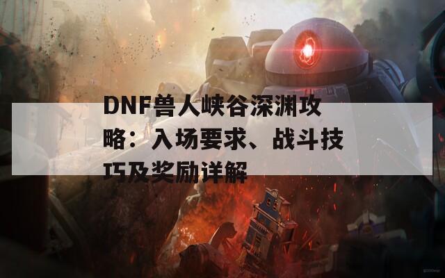 DNF兽人峡谷深渊攻略：入场要求、战斗技巧及奖励详解