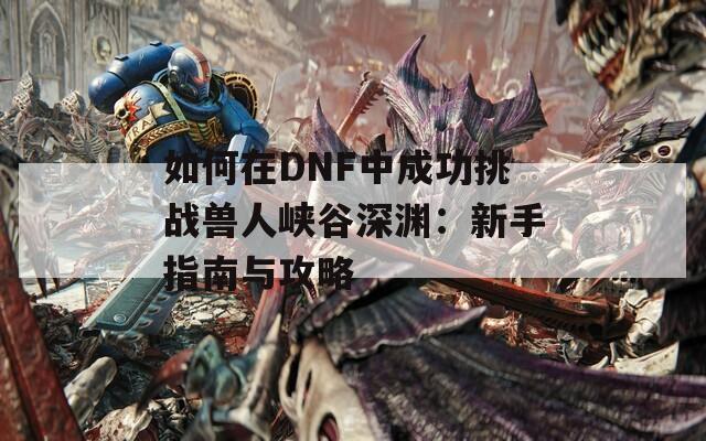 如何在DNF中成功挑战兽人峡谷深渊：新手指南与攻略