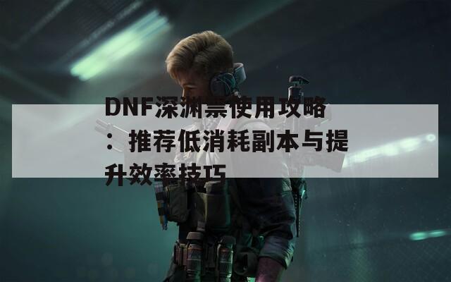 DNF深渊票使用攻略：推荐低消耗副本与提升效率技巧