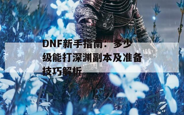 DNF新手指南：多少级能打深渊副本及准备技巧解析