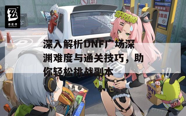 深入解析DNF广场深渊难度与通关技巧，助你轻松挑战副本