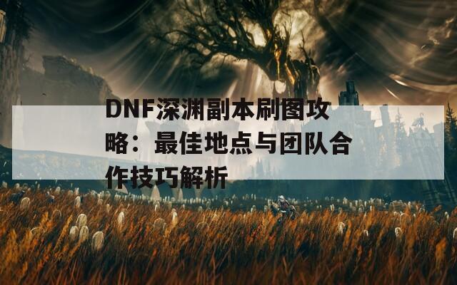 DNF深渊副本刷图攻略：最佳地点与团队合作技巧解析