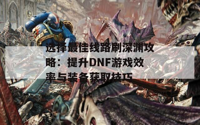 选择最佳线路刷深渊攻略：提升DNF游戏效率与装备获取技巧