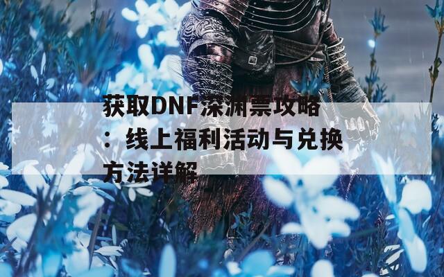 获取DNF深渊票攻略：线上福利活动与兑换方法详解