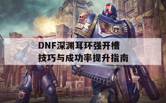 DNF深渊耳环强开槽技巧与成功率提升指南