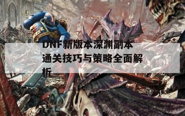 DNF新版本深渊副本通关技巧与策略全面解析