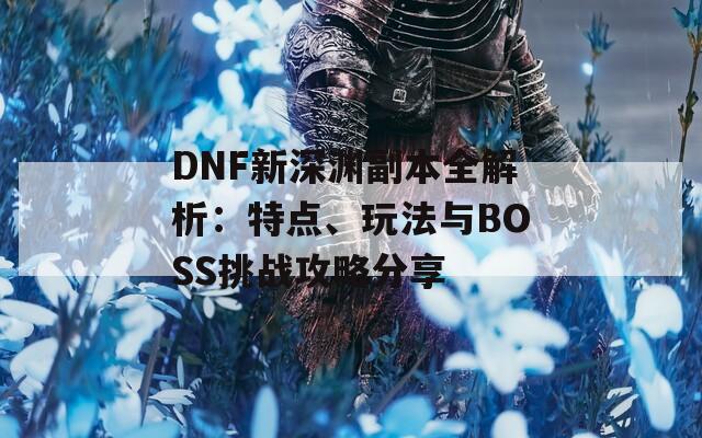 DNF新深渊副本全解析：特点、玩法与BOSS挑战攻略分享