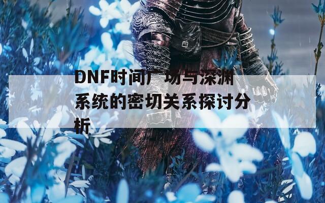 DNF时间广场与深渊系统的密切关系探讨分析