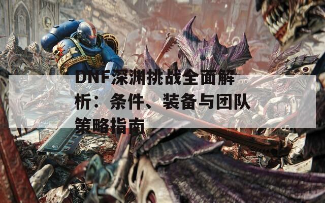 DNF深渊挑战全面解析：条件、装备与团队策略指南