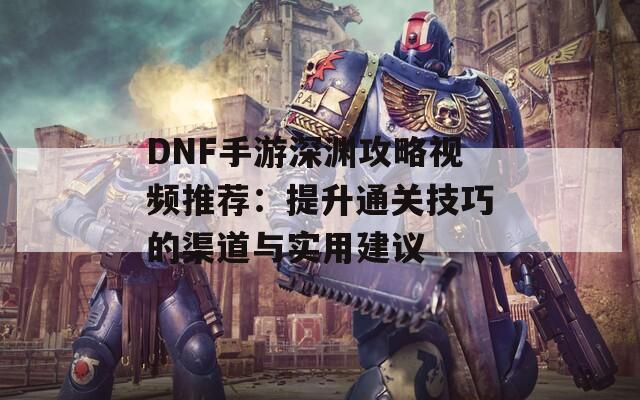 DNF手游深渊攻略视频推荐：提升通关技巧的渠道与实用建议