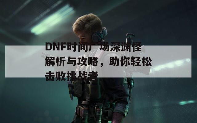 DNF时间广场深渊怪解析与攻略，助你轻松击败挑战者